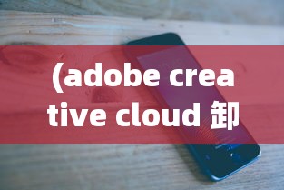 (adobe creative cloud 卸载不掉)Adobe Creative Cloud卸载全解析，从安装到卸载的详细步骤与常见问题解答