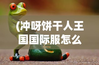 (冲呀饼干人王国国际服怎么下载)冲呀饼干人王国，国际服深度探索与体验