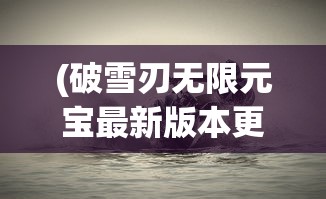 (破雪刃无限元宝最新版本更新内容)破雪刃无限元宝，游戏的新纪元