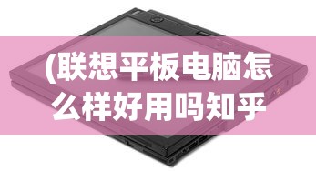 (联想平板电脑怎么样好用吗知乎)联想平板电脑怎么样？是否好用？深入解析与常见问答