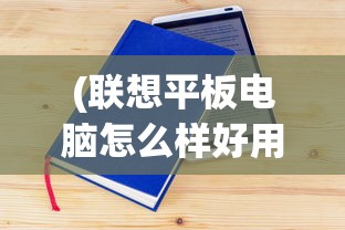 (联想平板电脑怎么样好用吗知乎)联想平板电脑怎么样？是否好用？深入解析与常见问答