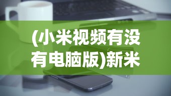 (小米视频有没有电脑版)新米视频是否有电脑版，探索与解析
