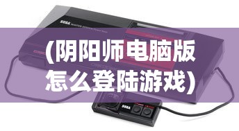 (阴阳师电脑版怎么登陆游戏)阴阳师电脑版登录指南及常见问题解答