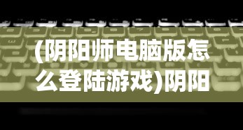 (阴阳师电脑版怎么登陆游戏)阴阳师电脑版登录指南及常见问题解答