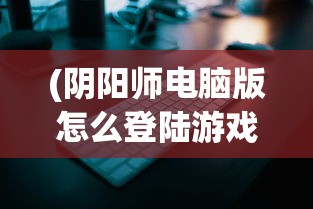 (阴阳师电脑版怎么登陆游戏)阴阳师电脑版登录指南及常见问题解答