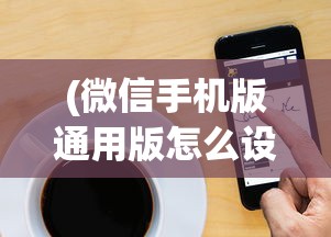(微信手机版通用版怎么设置)微信手机版通用版，功能、特点与常见问题解答