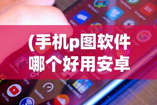 (手机p图软件哪个好用安卓)关于手机P图软件哪个好用？全面解析并附常见问答与参考文献