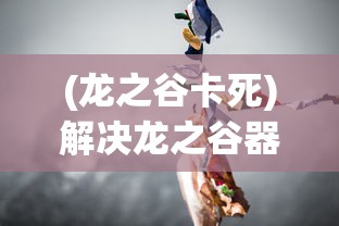 (龙之谷卡死)解决龙之谷器卡住不动问题的全面指南