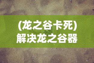 (龙之谷卡死)解决龙之谷器卡住不动问题的全面指南