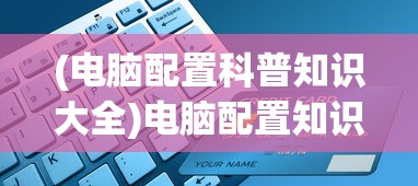 (电脑配置科普知识大全)电脑配置知识普及，硬件选择与性能提升的关键