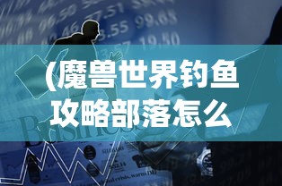 (魔兽世界钓鱼攻略部落怎么进)魔兽世界钓鱼攻略部落，掌握技巧，成为钓鱼大师