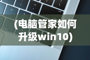(电脑管家如何升级win10)电脑管家升级Win10的详细指南及常见问题解答
