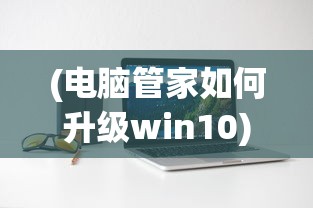(电脑管家如何升级win10)电脑管家升级Win10的详细指南及常见问题解答