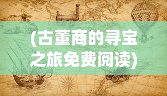 (古董商的寻宝之旅免费阅读)古董商的神秘寻宝之旅，揭开历史宝藏的面纱