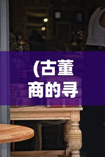 (古董商的寻宝之旅免费阅读)古董商的神秘寻宝之旅，揭开历史宝藏的面纱