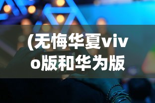 (无悔华夏vivo版和华为版互通吗)无悔华夏vivo版，游戏深度分析与体验探讨