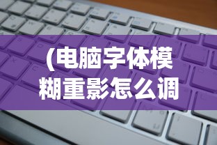 (电脑字体模糊重影怎么调整清晰度)电脑字体模糊重影解决方法及常见问题解析