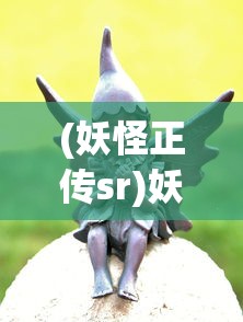 (妖怪正传sr)妖怪正传老版本，重温经典，探寻妖怪世界的奥秘
