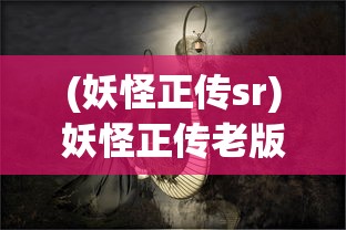 (妖怪正传sr)妖怪正传老版本，重温经典，探寻妖怪世界的奥秘