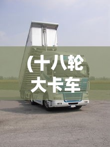 (十八轮大卡车多少钱)玩转18轮大卡车，驾驶与控制技巧全解析