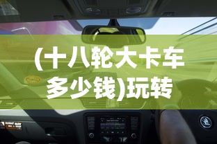 (十八轮大卡车多少钱)玩转18轮大卡车，驾驶与控制技巧全解析