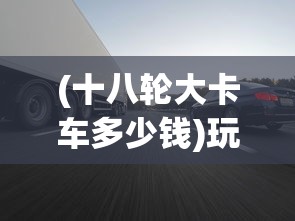 (十八轮大卡车多少钱)玩转18轮大卡车，驾驶与控制技巧全解析