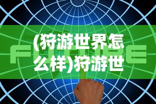 (狩游世界怎么样)狩游世界无法启动或无法运行问题的解决指南