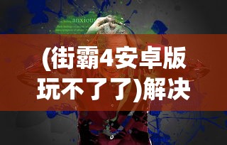 (街霸4安卓版玩不了了)解决街霸4安卓版无法运行的问题，游戏兼容性挑战与解决方案