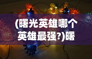(曙光英雄哪个英雄最强?)曙光英雄中最强的英雄是谁？——深度分析与多元视角介绍