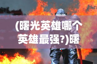 (曙光英雄哪个英雄最强?)曙光英雄中最强的英雄是谁？——深度分析与多元视角介绍