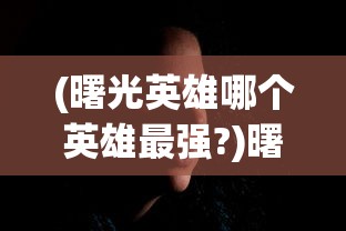 (曙光英雄哪个英雄最强?)曙光英雄中最强的英雄是谁？——深度分析与多元视角介绍