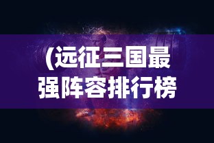 (远征三国最强阵容排行榜前十名)远征三国最强阵容排行榜，策略、英雄与战术的完美结合