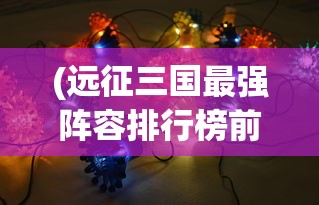 (远征三国最强阵容排行榜前十名)远征三国最强阵容排行榜，策略、英雄与战术的完美结合