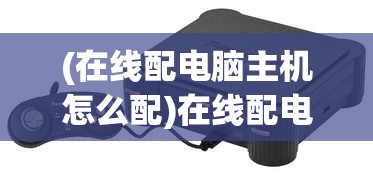 (在线配电脑主机怎么配)在线配电脑主机，打造你的专属硬件组合