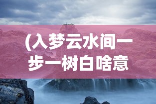 (入梦云水间一步一树白啥意思)入梦水云间，探寻梦境与现实交融的奥秘