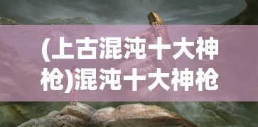 (上古混沌十大神枪)混沌十大神枪，神秘力量的源泉