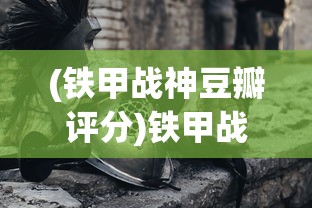(铁甲战神豆瓣评分)铁甲战神，豆瓣上的战争巨制热议