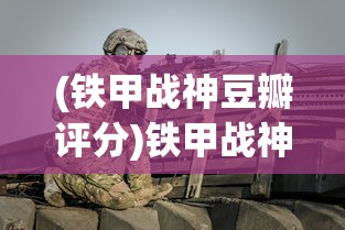 (铁甲战神豆瓣评分)铁甲战神，豆瓣上的战争巨制热议