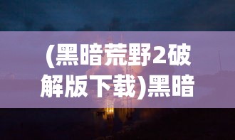 (黑暗荒野2破解版下载)黑暗荒野2，深入探索游戏世界与特色