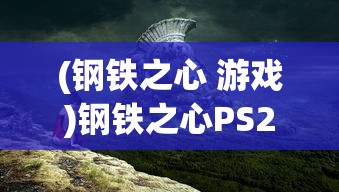 (钢铁之心 游戏)钢铁之心PS2最新版本更新内容解析及常见问题解答