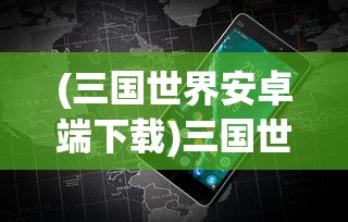 (三国世界安卓端下载)三国世界安卓版，深度探索与常见问题解答