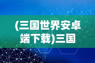 (三国世界安卓端下载)三国世界安卓版，深度探索与常见问题解答