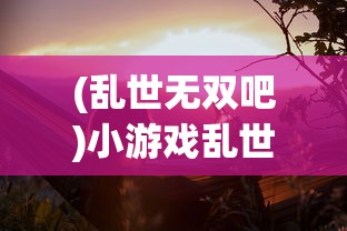 (乱世无双吧)小游戏乱世无双，历史与策略交织的冒险之旅