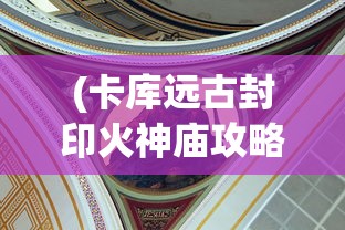(卡库远古封印火神庙攻略)卡库远古封印平台，揭秘神秘力量的来源与运用