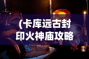 (卡库远古封印火神庙攻略)卡库远古封印平台，揭秘神秘力量的来源与运用