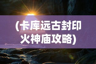 (卡库远古封印火神庙攻略)卡库远古封印平台，揭秘神秘力量的来源与运用