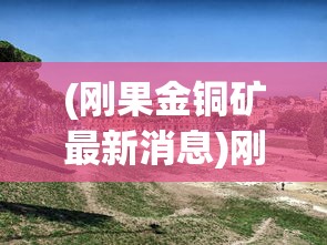 (刚果金铜矿最新消息)刚果金山体崩塌揭示隐藏铜矿，探寻背后的地质奥秘与挑战