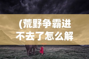 (荒野争霸进不去了怎么解决)荒野争霸进不去了——游戏无法登录问题解析与解决方案