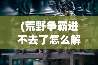 (荒野争霸进不去了怎么解决)荒野争霸进不去了——游戏无法登录问题解析与解决方案