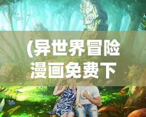 (异世界冒险漫画免费下拉式)异世界冒险漫画，探索奇幻世界的无限魅力